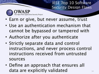 IEEE Top 10 Software 
Security Design Flaws 
• Earn or give, but never assume, trust 
• Use an authentication mechanism that 
cannot be bypassed or tampered with 
• Authorize after you authenticate 
• Strictly separate data and control 
instructions, and never process control 
instructions received from untrusted 
sources 
• Define an approach that ensures all 
data are explicitly validated 
34 
 