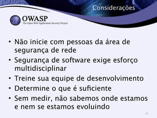 Considerações 
• Não inicie com pessoas da área de 
segurança de rede 
• Segurança de software exige esforço 
multidisciplinar 
• Treine sua equipe de desenvolvimento 
• Determine o que é suficiente 
• Sem medir, não sabemos onde estamos 
e nem se estamos evoluindo 
42 
 
