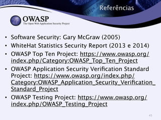 Referências 
• Software Security: Gary McGraw (2005) 
• WhiteHat Statistics Security Report (2013 e 2014) 
• OWASP Top Ten Project: https://www.owasp.org/ 
index.php/Category:OWASP_Top_Ten_Project 
• OWASP Application Security Verification Standard 
Project: https://www.owasp.org/index.php/ 
Category:OWASP_Application_Security_Verification_ 
Standard_Project 
• OWASP Testing Project: https://www.owasp.org/ 
index.php/OWASP_Testing_Project 
45 
 