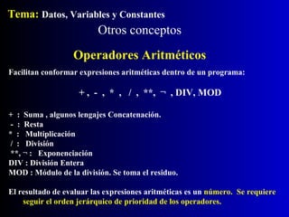 Otros conceptos Tema:  Datos, Variables y Constantes Facilitan conformar expresiones aritméticas dentro de un programa: + ,  -  ,  *  ,  /  ,  **,  ¬  , DIV, MOD +  :  Suma , algunos lengajes Concatenación. -  :  Resta *  :  Multiplicación /  :  División **, ¬ :  Exponenciación DIV : División Entera MOD : Módulo de la división. Se toma el residuo. El resultado de evaluar las expresiones aritméticas es un  número.  Se requiere seguir el orden jerárquico de prioridad de los operadores. Operadores Aritméticos 