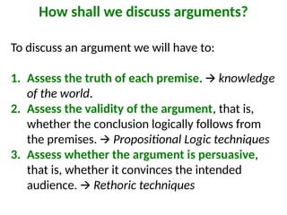 How shall we discuss arguments?
To discuss an argument we will have to:
1. Assess the truth of each premise. 🡪 knowledge
of the world.
2. Assess the validity of the argument, that is,
whether the conclusion logically follows from
the premises. 🡪 Propositional Logic techniques
3. Assess whether the argument is persuasive,
that is, whether it convinces the intended
audience. 🡪 Rethoric techniques
 