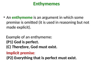 • An enthymeme is an argument in which some
premise is omitted (it is used in reasoning but not
made explicit).
Example of an enthymeme:
(P1) God is perfect.
(C) Therefore, God must exist.
Enthymemes
Implicit premise:
(P2) Everything that is perfect must exist.
 