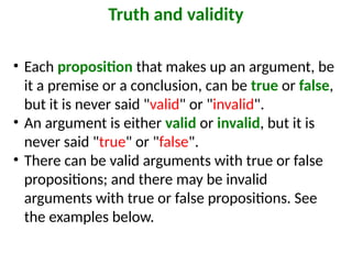 • Each proposition that makes up an argument, be
it a premise or a conclusion, can be true or false,
but it is never said "valid" or "invalid".
• An argument is either valid or invalid, but it is
never said "true" or "false".
• There can be valid arguments with true or false
propositions; and there may be invalid
arguments with true or false propositions. See
the examples below.
Truth and validity
 