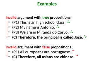 Invalid argument with true propositions:
• (P1) This is an high school class. 
• (P2) My name is António. 
• (P3) We are in Miranda do Corvo. 
• (C) Therefore, the principal is called José.
Invalid argument with false propositions :
• (P1) All europeans are portuguese. 
• (C) Therefore, all asians are chinese. 
Examples
 