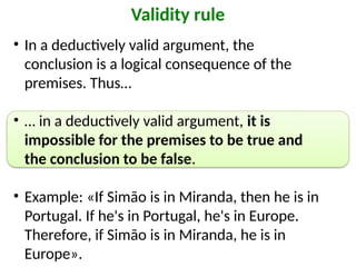 • In a deductively valid argument, the
conclusion is a logical consequence of the
premises. Thus…
• … in a deductively valid argument, it is
impossible for the premises to be true and
the conclusion to be false.
• Example: «If Simão is in Miranda, then he is in
Portugal. If he's in Portugal, he's in Europe.
Therefore, if Simão is in Miranda, he is in
Europe».
Validity rule
 