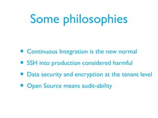 Some philosophies
• Continuous Integration is the new normal
• SSH into production considered harmful
• Data security and encryption at the tenant level
• Open Source means audit-ability
 