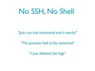 No SSH, No Shell
“Just run this command and it works”
“The process had to be restarted”
“I just deleted the logs”
 