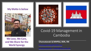 Covid-19 Management in
Cambodia
Chanvatanak LY,MHPEd, BSN, RN
lchanvatanak@fhi360.org
lychanvatanak_cedhp@uhs.edu.kh
My Motto is below
We Love, We Care,
and We Share for the
World Synergy
 