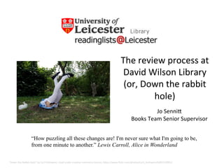 The	
  review	
  process	
  at	
  
David	
  Wilson	
  Library	
  	
  
(or,	
  Down	
  the	
  rabbit	
  
hole)	
  
"Down	
  the	
  Rabbit	
  Hole"	
  by	
  Cyril	
  Helnwein,	
  Used	
  under	
  crea@ve	
  commons	
  licence,	
  hBps://www.ﬂickr.com/photos/cyril_helnwein/6387210901/	
  
Jo	
  SenniB	
  
Books	
  Team	
  Senior	
  Supervisor	
  
“How puzzling all these changes are! I'm never sure what I'm going to be,
from one minute to another.” Lewis Carroll, Alice in Wonderland
 