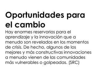 Oportunidades para
el cambio
Hay enormes reservorios para el
aprendizaje y la innovación que a
menudo son revelados en los momentos
de crisis. De hecho, algunos de los
mejores y más constructivas innovaciones
a menudo vienen de las comunidades
más vulnerables o golpeadas. (SRC)
 