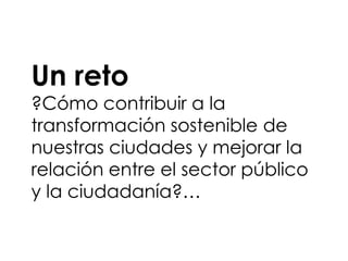 Un reto
?Cómo contribuir a la
transformación sostenible de
nuestras ciudades y mejorar la
relación entre el sector público
y la ciudadanía?…
 