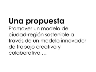 Una propuesta
Promover un modelo de
ciudad-región sostenible a
través de un modelo innovador
de trabajo creativo y
colaborativo …
 