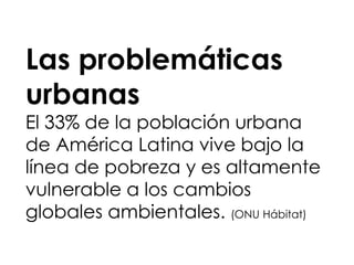 Las problemáticas
urbanas
El 33% de la población urbana
de América Latina vive bajo la
línea de pobreza y es altamente
vulnerable a los cambios
globales ambientales. (ONU Hábitat)
 
