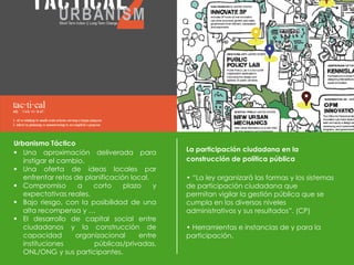 Urbanismo Táctico
 Una aproximación deliverada para
instigar el cambio.
 Una oferta de ideas locales par
enfrentar retos de planificación local.
 Compromiso a corto plazo y
expectativas reales.
 Bajo riesgo, con la posibilidad de una
alta recompensa y …
 El desarrollo de capital social entre
ciudadanos y la construcción de
capacidad organizacional entre
instituciones públicas/privadas,
ONL/ONG y sus participantes.
La participación ciudadana en la
construcción de política pública
• “La ley organizará las formas y los sistemas
de participación ciudadana que
permitan vigilar la gestión pública que se
cumpla en los diversos niveles
administrativos y sus resultados”. (CP)
• Herramientas e instancias de y para la
participación.
 