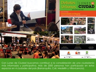 Con Lunes de Ciudad buscamos contribuir a la consolidación de una ciudadanía
más informada y participativa. Más de 2000 personas han participado en estos
espacios en 4 ciudades del país (Barranquilla, Cali, Medellín y Villavicencio).
 