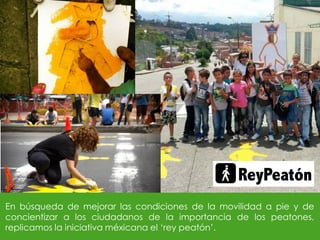 En búsqueda de mejorar las condiciones de la movilidad a pie y de
concientizar a los ciudadanos de la importancia de los peatones,
replicamos la iniciativa méxicana el ‘rey peatón’.
 