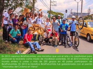 En 2012 creamos BicisPorLaVida, una iniciativa que usa el arte y la creatividad para
promover la bicicleta como modo de movilidad sostenible. En el 2013 invitamos al
mundo entero a unirse y más de 250 grupos en 45 países participaron de
BicisPorLaVida. En 2013 la iniciativa BicisPorLaVida fue galardonada con el premio
“Visionarios del Ciclismo en Viena”
 
