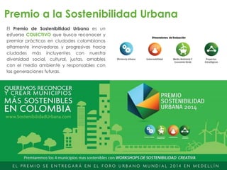 El Premio de Sostenibilidad Urbana es un
esfuerzo COLECTIVO que busca reconocer y
premiar prácticas en ciudades colombianas
altamente innovadoras y progresivas hacia
ciudades más incluyentes con nuestra
diversidad social, cultural, justas, amables
con el medio ambiente y responsables con
las generaciones futuras.
Premio a la Sostenibilidad Urbana
 