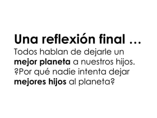 Una reflexión final …
Todos hablan de dejarle un
mejor planeta a nuestros hijos.
?Por qué nadie intenta dejar
mejores hijos al planeta?
 
