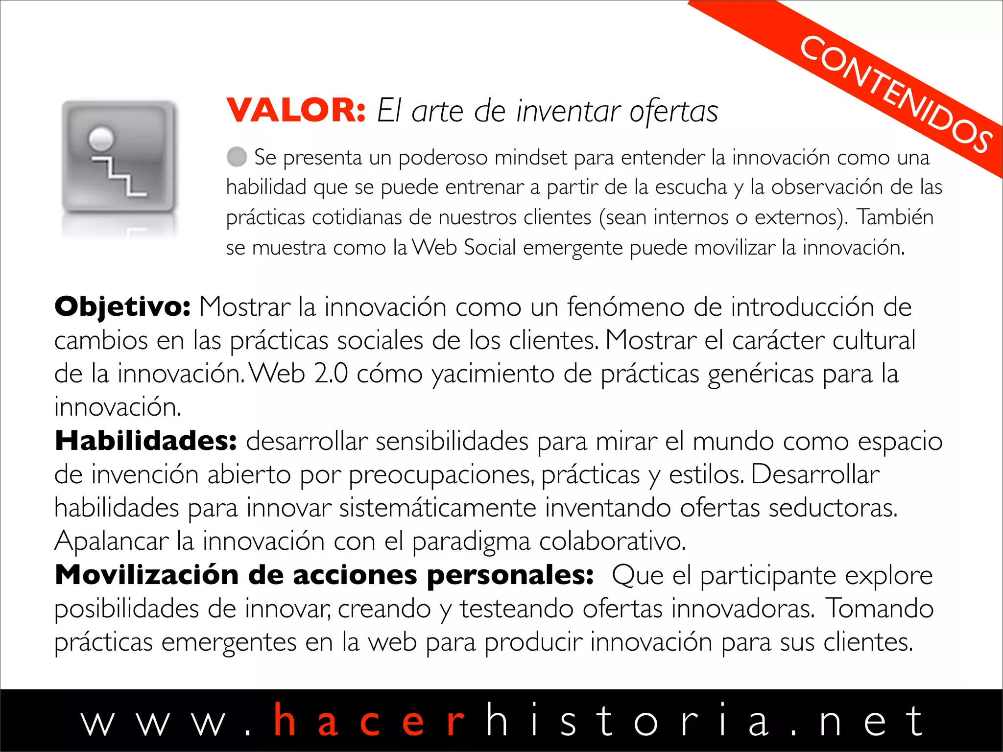 w w w . h a c e r h i s t o r i a . n e t
DISCIPLINAS HH Objetivos: mostrar la relación entre nuestra
forma de observar el mundo y las
posibilidades que se nos abren en él. Mostrar
la relación entre acción y comunicación.
Aprender a mirar para potenciar la creación
de valor.
Habilidades: distinguir diferentes
interpretaciones y su impacto en la capacidad
de acción. Aprender a aprender. Desarrollar
nuevas capacidades de escuchar, leer el
mundo y construir visión. Declarar identidades
centradas en el cliente.Aprender a cultivar
interpretaciones y estados de ánimo
pertinentes para producir acción,
protagonismo, efectividad e innovación.
Movilización de acciones personales: Que el
participante declare una identidad nueva en
su dominio laboral. Pasando del foco en las
tareas al foco en el cuidado de los clientes.
VISION
El arte de ver posibilidades
Desarrollar una visión centrada en las
posibilidades de crear valor para los clientes
(externos e internos) y nuevos negocios o
proyectos. Pasar de una visión centrada en
el producto a una centrada en el cliente.
Aprender a escuchar para generar
proyectos y negocios.
1
 