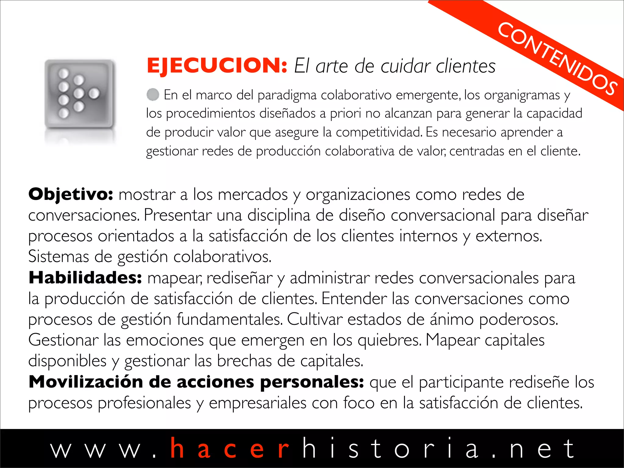 w w w . h a c e r h i s t o r i a . n e t
VALOR
El arte de crear ofertas
Aprender a escuchar opiniones de los
clientes como base para inventar nuevas
ofertas valiosas, seductoras y conﬁables.
Escuchar oportunidades de rediseñar
nuestras ofertas, de elevar sus
estándares de calidad y de inventar
nuevas ofertas. Habilidades para innovar.
2
Objetivo: Mostrar la creación de valor como
un proceso que parte de la mirada de los
clientes. Mostrar la innovación como un
fenómeno de introducción de cambios en las
prácticas sociales de los clientes. Mostrar el
carácter cultural de la innovación.
Habilidades: desarrollar sensibilidades para
mirar el mundo como espacio de invención
abierto por preocupaciones, prácticas y estilos.
Desarrollar habilidades para innovar
sistemáticamente inventando ofertas
seductoras. Entender las tres formas de
innovación.
Movilización de acciones personales: Que el
participante explore posibilidades de innovar,
creando y testeando ofertas innovadoras.
Tomando prácticas emergentes en la web para
producir innovación para sus clientes.
DISCIPLINAS HH
 