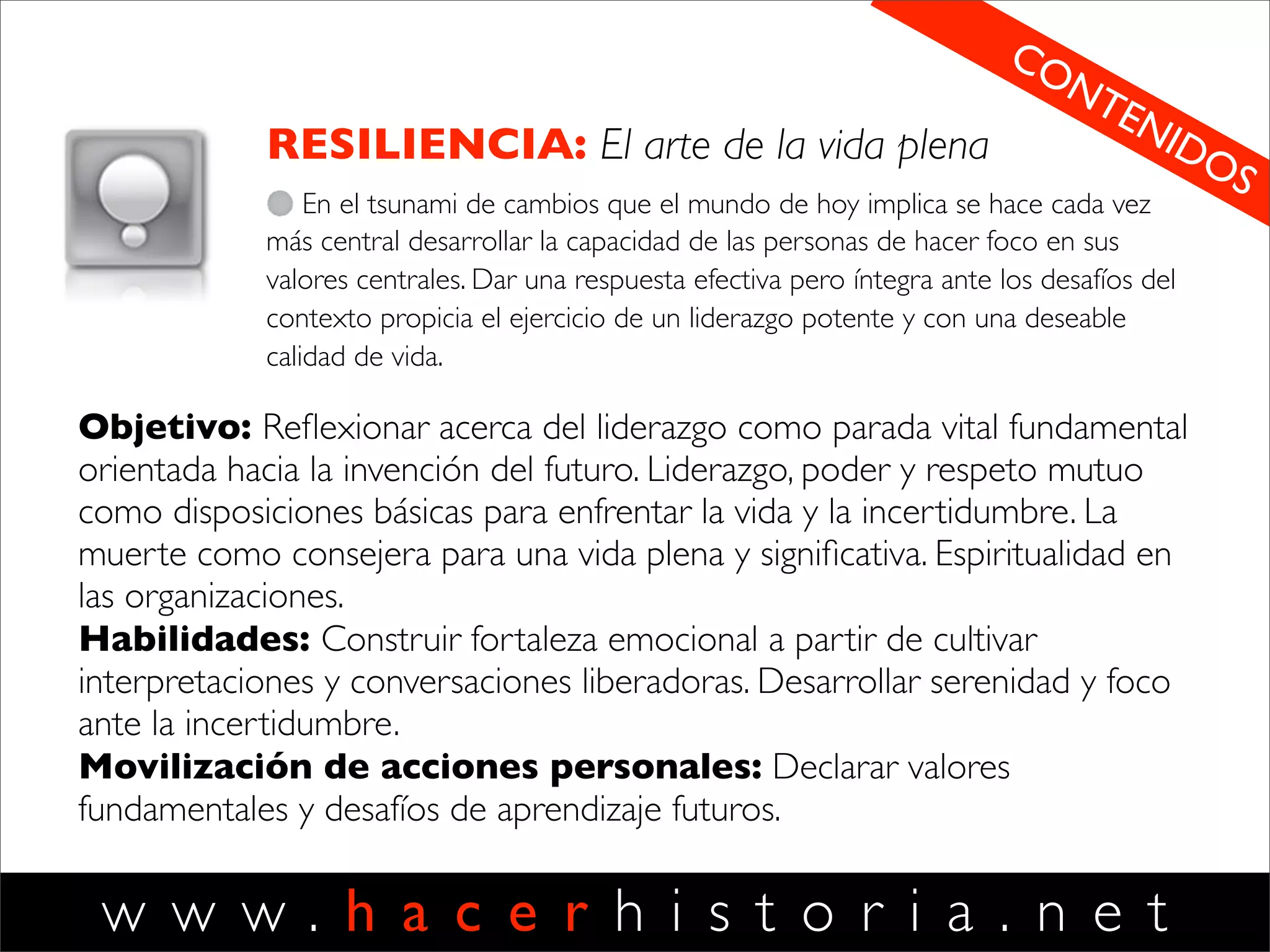 w w w . h a c e r h i s t o r i a . n e t
3
EJECUCION
El arte de cuidar clientes
Aprender a coordinar acciones
impecablemente para producir los
resultados que buscamos y generar la
satisfacción de nuestros clientes (internos
y externos). Entender la relación estrecha
que se da entre la calidad de nuestras
conversaciones y la calidad de nuestros
resultados. Gestionar reuniones efectivas.
Objetivo: mostrar a los mercados y
organizaciones como redes de conversaciones.
Presentar una disciplina de diseño conversacional
para crear procesos orientados a la satisfacción
de los clientes internos y externos.
Habilidades: mapear, rediseñar y administrar
redes conversacionales para la producción de
satisfacción de clientes. Entender las
conversaciones como procesos de gestión
fundamentales. Cultivar estados de ánimo
poderosos. Gestionar las emociones que emergen
en los quiebres. Mapear capitales disponibles y
gestionar las brechas de capitales.
Movilización de acciones personales: que el
participante rediseñe sus conversaciones
laborales con foco en la creación de valor y la
satisfacción de clientes.
DISCIPLINAS HH
 