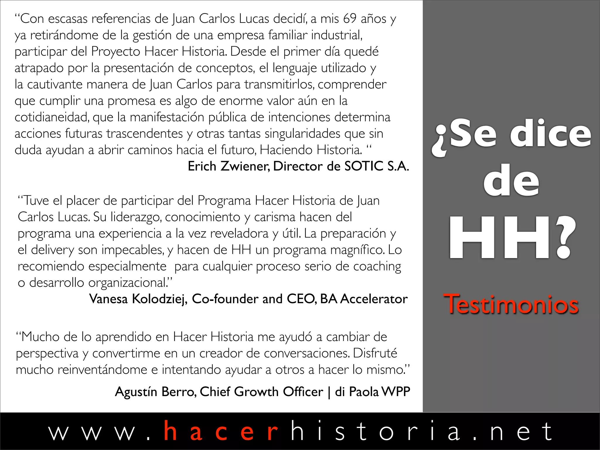 w w w . h a c e r h i s t o r i a . n e t
Testimonios
"Fui testigo de la génesis de lo que tiempo después se
transformó en el exitoso 'Proyecto Hacer Historia'. Lo que
destaca a esta iniciativa de formación es la creación de una
disciplina de desarrollo del liderazgo y el coaching que hace
foco en el fortalecimiento de la capacidad del líder para la
reinvención permanente de su propia identidad, la de sus
equipos y sus organizaciones.
Las habilidades de liderazgo usualmente consideradas, son re-
signiﬁcadas y puestas al servicio del desafío central que
enfrentamos hoy: sostener la relevancia de nuestras ofertas, en
un mundo caracterizado por la incertidumbre y en cambio
acelerado.
Tuve la oportunidad de seguir de cerca el desarrollo de
distintas ediciones de los programas de entrenamiento creados
y dirigidos por Juan Carlos y he veriﬁcado el gran impacto
producido en los participantes. "
Gonzalo Alonso
VP Publishing & Comercial
Grupo Expansión (a Time Inc. Company)
Ex Director General de los Mercados de Habla Hispana
Google
¿Se dice
de
HH?
 