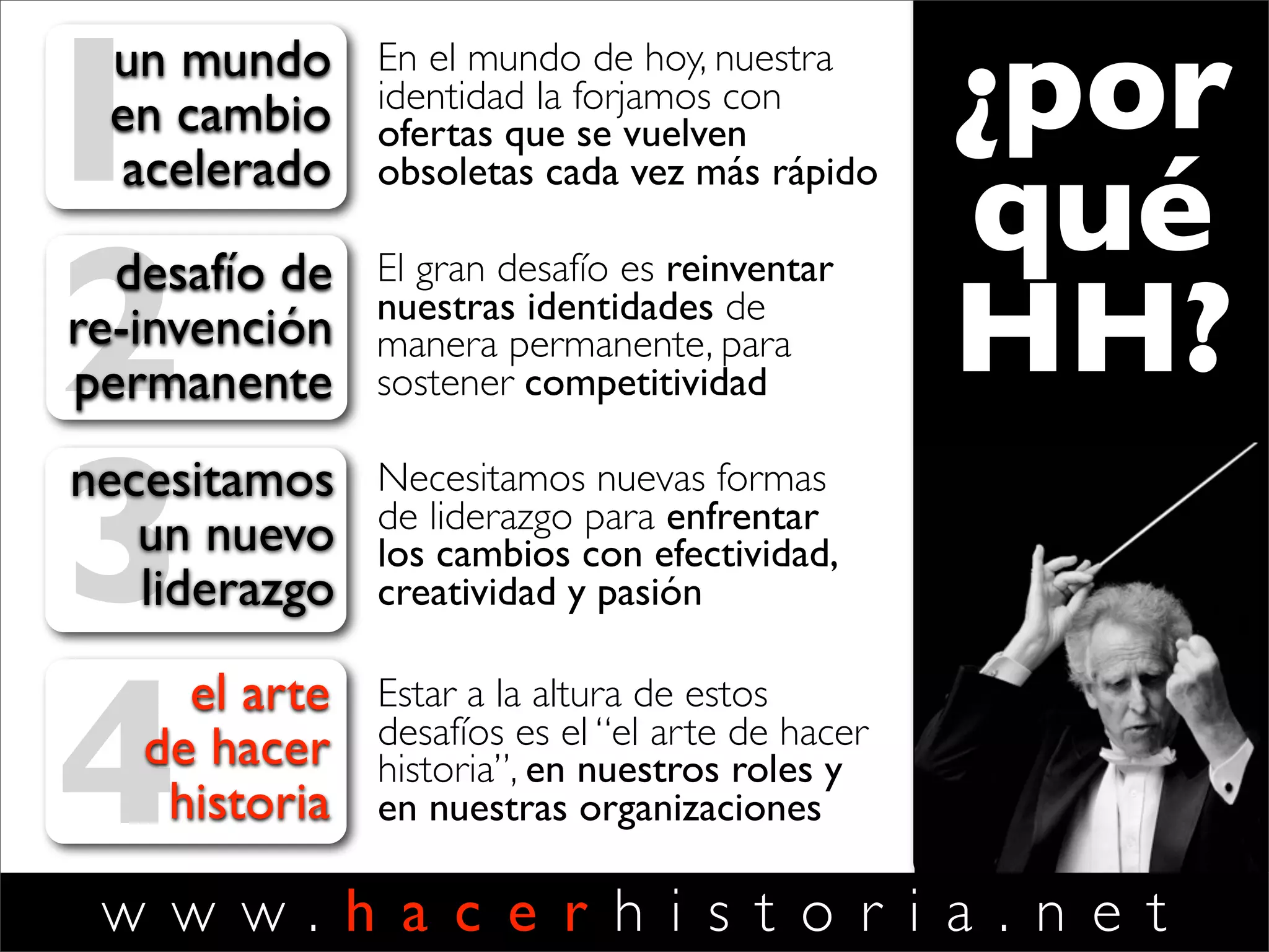 w w w . h a c e r h i s t o r i a . n e t
1un mundo
en cambio
acelerado
En el mundo de hoy, nuestra
identidad la forjamos con
ofertas que se vuelven
obsoletas cada vez más rápido
2desafío de
re-invención
permanente
El gran desafío es reinventar
nuestras identidades de
manera permanente, para
sostener competitividad
3
necesitamos
un nuevo
liderazgo
Necesitamos nuevas formas
de liderazgo para enfrentar
los cambios con efectividad,
creatividad y pasión
4
el arte
de hacer
historia
Estar a la altura de estos
desafíos es el “el arte de hacer
historia”, en nuestros roles y
en nuestras organizaciones
¿por
qué
HH?
 