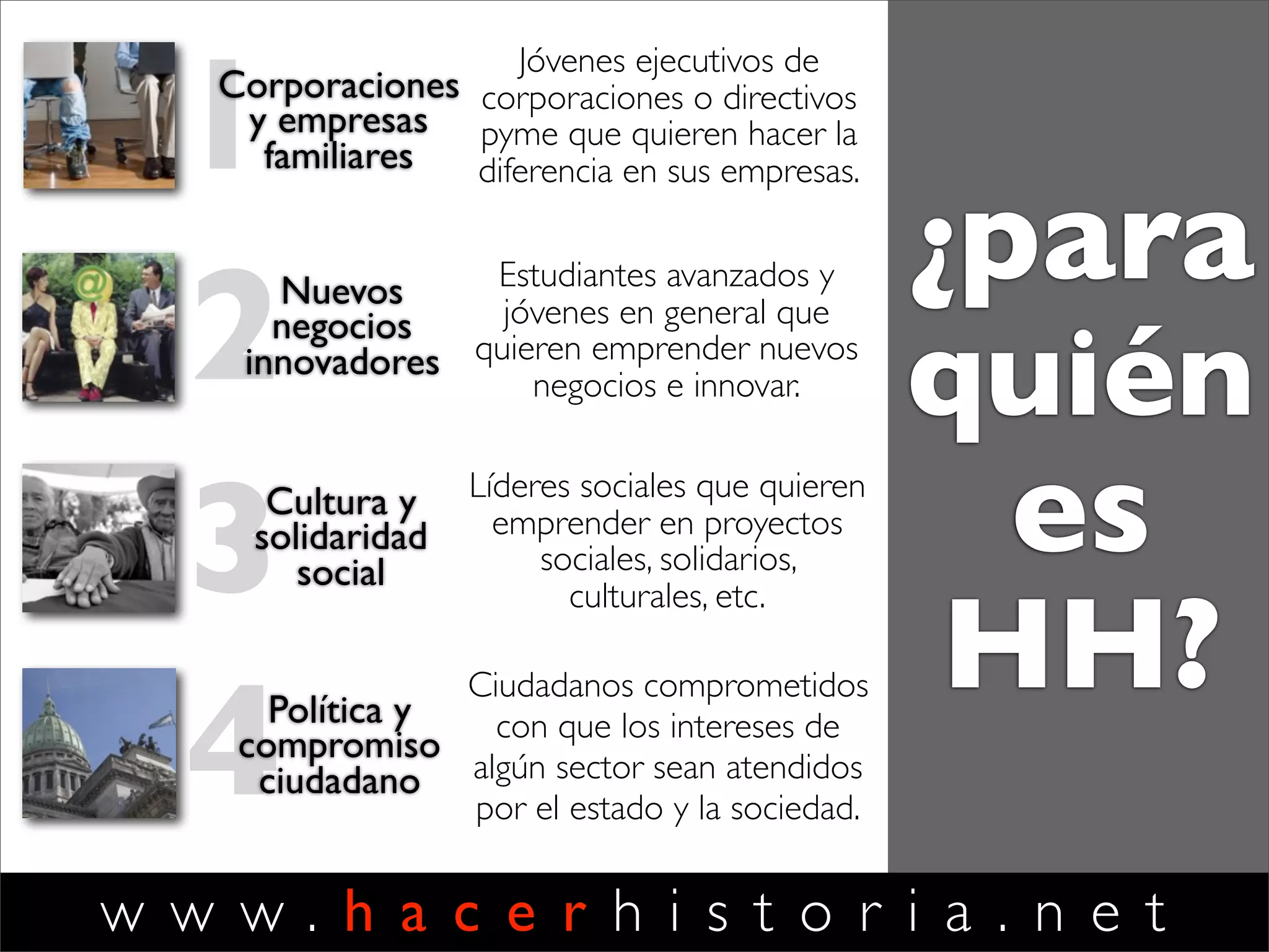 w w w . h a c e r h i s t o r i a . n e t
1Corporaciones
y empresas
familiares
Ejecutivos de
corporaciones o directivos
pyme que quieren hacer la
diferencia en sus empresas.
2Nuevos
negocios
innovadores
Estudiantes avanzados y
jóvenes en general que
quieren emprender nuevos
negocios e innovar.
3Cultura y
solidaridad
social
Líderes sociales que quieren
emprender proyectos
sociales, solidarios,
culturales, etc.
4Política y
compromiso
ciudadano
Ciudadanos comprometidos
con que los intereses de
algún sector sean atendidos
por el estado y la sociedad.
¿para
quién
es
HH?
 