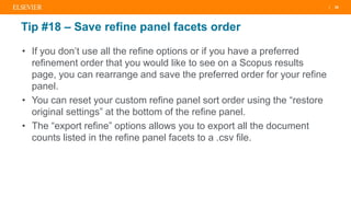 | 26
Tip #18 – Save refine panel facets order
• If you don’t use all the refine options or if you have a preferred
refinement order that you would like to see on a Scopus results
page, you can rearrange and save the preferred order for your refine
panel.
• You can reset your custom refine panel sort order using the “restore
original settings” at the bottom of the refine panel.
• The “export refine” options allows you to export all the document
counts listed in the refine panel facets to a .csv file.
 