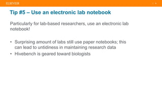 | 8
Tip #5 – Use an electronic lab notebook
Particularly for lab-based researchers, use an electronic lab
notebook!
• Surprising amount of labs still use paper notebooks; this
can lead to untidiness in maintaining research data
• Hivebench is geared toward biologists
 
