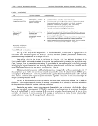 CEPAL – Colección Documentos de proyectos Las alianzas público-privadas en energías renovables en América Latina… 
10 
Cuadro 1 (conclusión)
Ente Funciones principales Responsabilidades
Consejo federal de
Energía Eléctrica (CfEE)
Administrador y asesor en
temas relacionados a las
políticas sectoriales
• Administrar fondos específicos para el sector eléctrico.
• Asesorar al Poder Ejecutivo Nacional y Gobiernos Provinciales sobre la
industria eléctrica, los servicios públicos o privados de energía, las
prioridades en la ejecución de estudios y obras, concesiones y
autorizaciones, precios y tarifas del sector eléctrico.
• Aconsejar modificaciones a la legislación pertinente.
Empresa Energía
Argentina S.A.
(ENARSA)
Ejecución de proyectos y
titularidad para
concesiones de
explotación de recursos
energéticos
• Exploración y explotación de hidrocarburos sólidos, líquidos y gaseosos,
transporte, almacenaje, distribución, comercialización e industrialización
de estos productos y sus derivados.
• Prestación del servicio público de transporte y distribución de gas natural,
a cuyo efecto podrá elaborarlos, procesarlos, refinarlos, comprarlos.
• Generar, transportar, distribuir y comercializar energía eléctrica y realizar
actividades de comercio vinculadas con bienes energéticos.
Productores, transportistas
y distribuidores privados
   
Fuente: Elaborado por los autores.
La Ley 24.065 da el Marco Regulatorio a la Industria Eléctrica, estableciendo la segregación de las
actividades entre diferentes agentes del Mercado Eléctrico Mayorista (MEM): generadores, distribuidores,
grandes usuarios y transportistas de la energía eléctrica.
Las tarifas eléctricas las define la Secretaría de Energía y el Ente Nacional Regulador de la
Electricidad (ENRE), quien está encargado de controlar los cuadros tarifarios establecidos a nivel nacional.
Cada Provincia tiene un mecanismo equivalente de controlador de los cuadros tarifarios definidos en cada
jurisdicción. La legislación establece que las tarifas deben ser justas, debiendo posibilitar una razonable tasa de
rentabilidad a aquellas empresas que operen con eficiencia y eficacia.
El régimen tarifario nacional establece tarifas máximas para periodos tarifarios determinados (de 10
años el primero y de 5 años los sucesivos), tomando en cuenta los costos de adquisición en el MEM y los
costos propios de distribución – operación, mantenimiento y gastos de comercialización de las redes. Durante
dicho periodo, las tarifas están sujetas a ajustes únicamente según las variaciones en los costos de compra de
energía y su transporte en el MEM.
La tasa de rentabilidad con que se calculan las tarifas máximas futuras tiene relación con el grado de
eficiencia y eficacia operativa de la empresa de acuerdo a un promedio de la industria, a la de otras actividades
de riesgo similar o comparable nacional o internacionalmente
Las tarifas son sujetas a ajustes trimestralmente. Las variables que inciden en el cálculo de los valores
tarifarios y que calcula trimestralmente CAMMESA incluyen: el precio estacional de la potencia despachada
base y de confiabilidad, el precio estacional de la reserva de potencia, el precio estacional de los servicios
asociados a la potencia, el precio estacional de la energía en los horarios de punta, el cargo estacional por
energía adicional y cargos fijos de transporte en la red nacional.
 