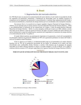 CEPAL – Colección Documentos de proyectos Las alianzas público-privadas en energías renovables en América Latina…
11
74%
3%
6%
1%
3%
5%
3%
1%
5%
Hidro Nuclear Gas natural
Carbón mineral Derivados de petróleo Biomasa
Gas industrial Eólica Importación
B. Brasil
1. Segmentación del mercado eléctrico
En 1996 Brasil inicio un proceso de reestructuración del sector eléctrico el cual resalto la necesidad de dividir
los segmentos de generación, transmisión y distribución de electricidad como así también incentivar la
competencia en los segmentos de generación y comercialización, y mantener bajo reglamentación del Estado a
los sectores de distribución y transmisión de energía eléctrica por ser considerados como monopolios naturales.
Este proceso llevó a la creación de un órgano regulador (Agencia Nacional de Energía Eléctrica –
ANEEL), de un operador para el sistema eléctrico nacional (Operador Nacional del Sistema Eléctrico – ONS)
y una plataforma para la realización de las transacciones de compra y venta de energía eléctrica (Mercado
Mayorista de Energía Eléctrica – MAE). La crisis energética sufrida por el país en el 2001, debido a niveles
muy bajos en las represas a causa de escasez de lluvias, dio lugar a un nuevo modelo del sector eléctrico con
nuevas instituciones a cargo de la planificación, monitoreo de la seguridad en el suministro de energía eléctrica
y la comercialización de esta. Ver gráfico 2.
El estado federal mantiene una participación importante en la generación, a través de la propiedad de
las principales empresas de generación hidráulica (el 80% de la generación permanece en manos del Estado a
través de la empresa estatal Eletrobras).
Como se aprecia en el Gráfico 2, la hidroelectricidad ocupa un rol primordial en la matriz eléctrica
brasilera con un 74% de la producción proveniente de esa fuente. El remanente de la matriz está bien
diversificado entre combustibles fósiles, biomasa y nuclear. Cabe destacar que la presencia de energías
renovables en la matriz eléctrica brasilera es mayor a la media mundial y a la de la OECD8
. En el 2008, la
cobertura eléctrica alcanza el 95% del país según datos de la Agencia Nacional de Energía Eléctrica (ANEEL).
GRÁFICO 2
PORCENTAJE DE GENERACIÓN DE ELECTRICIDAD EN BRASIL SEGÚN FUENTE, 2010
Fuente: Ministerio de Energía y Minas de Brasil.
                                                            
8
Ministerio de Energía y Minas de Brasil (2010).
 