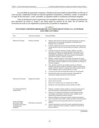 CEPAL – Colección Documentos de proyectos Las alianzas público-privadas en energías renovables en América Latina…
15
Las actividades de generación, transporte y distribución de electricidad son desarrolladas en Chile por el
sector privado, cumpliendo el Estado una función reguladora, fiscalizadora y subsidiaria, cuando el mercado no
es capaz de dar soluciones a costos razonables en segmentos donde es socialmente conveniente otorgarlas.
Tanto la distribución como la transmisión son monopolios naturales, y la ley establece procedimientos
para determinar las tarifas (o “peajes”) que deben pagar los usuarios de las redes. Por el contrario, las
economías de escala no son importantes en generación y es posible la competencia.
CUADRO 3
FUNCIONES Y RESPONSABILIDADES DE LAS PARTES RELEVANTES A LA ACTIVIDAD
ELÉCTRICA EN CHILE.
Ente Funciones principales Responsabilidades
Ministerio de Energía Políticas sectoriales • Preparar, dentro del marco del plan nacional de desarrollo, los planes y
políticas para el sector energía y proponerlos al Presidente de la
República para su aprobación;
• Estudiar y preparar las proyecciones de la demanda y oferta nacional de
energía que deriven de la revisión periódica de los planes y políticas del
sector;
• Contratar con personas naturales o jurídicas, públicas o privadas,
nacionales o extranjeras, los estudios generales relacionados con el
funcionamiento y desarrollo integral del sector, así como los de pre-
factibilidad y factibilidad que sean necesarios para la formulación y
ejecución de los planes y políticas energéticas;
• Elaborar, coordinar, proponer y dictar según corresponda, las normas
aplicables al sector energía que sea necesario dictar para el cumplimiento
de los planes y políticas energéticas de carácter general así como para la
eficiencia energética.
• Fijar, mediante resolución, los estándares mínimos de eficiencia
energética que deberán cumplir los productos, máquinas, instrumentos,
equipos, artefactos, aparatos y materiales que utilicen cualquier tipo de
recurso energético, para su comercialización en el país;
• A través de la División de Energías Renovables no Convencionales:
• Desarrollar las políticas del sector analizando y fomentando los
mercados de energías renovables no convencionales.
Ministerio de Economía Regulación de tarifas • Fijar las tarifas de distribución eléctrica,
• Fijar los precios de nudo
• Resolver los conflictos entre los miembros de los CDEC
• Otorgar las concesiones definitivas previo informe de la SEC.
•
La Comisión Nacional de
Energía (CNE)
Centro de Energías
Renovables (CER)/
Corporación de Fomento
de la Producción
(CORFO)
Información y promoción
• Elaborar y coordinar los planes, políticas y normas necesarias para el
buen funcionamiento y desarrollo del sector energético nacional
• Asesorar a los organismos de Gobierno en todas aquellas materias
relacionadas con la energía. Calcular los precios regulados que la
legislación ha establecido (informes técnicos).
• Informa al Ministerio de Economía cuando se plantean divergencias
entre los miembros de los CDEC, a objeto que dicho ministerio resuelva.
• Apoyo de Proyectos de Energías Renovables no Convencionales
(ERNC):
• Atender inquietudes de actores del mercado, generando documentos
técnicos, organizando mesas de trabajo y orientando el desarrollo de
futuras iniciativas.
(continúa)
 
