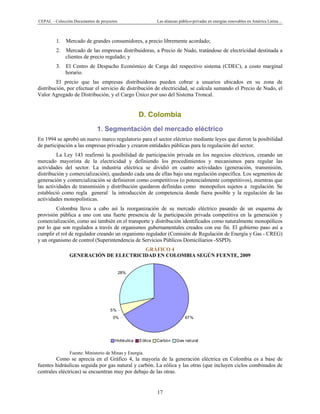 CEPAL – Colección Documentos de proyectos Las alianzas público-privadas en energías renovables en América Latina…
17
67%0%
5%
28%
Hidráulica Eólica Carbón Gas natural
1. Mercado de grandes consumidores, a precio libremente acordado;
2. Mercado de las empresas distribuidoras, a Precio de Nudo, tratándose de electricidad destinada a
clientes de precio regulado; y
3. El Centro de Despacho Económico de Carga del respectivo sistema (CDEC), a costo marginal
horario.
El precio que las empresas distribuidoras pueden cobrar a usuarios ubicados en su zona de
distribución, por efectuar el servicio de distribución de electricidad, se calcula sumando el Precio de Nudo, el
Valor Agregado de Distribución, y el Cargo Único por uso del Sistema Troncal.
D. Colombia
1. Segmentación del mercado eléctrico
En 1994 se aprobó un nuevo marco regulatorio para el sector eléctrico mediante leyes que dieron la posibilidad
de participación a las empresas privadas y crearon entidades públicas para la regulación del sector.
La Ley 143 reafirmó la posibilidad de participación privada en los negocios eléctricos, creando un
mercado mayorista de la electricidad y definiendo los procedimientos y mecanismos para regular las
actividades del sector. La industria eléctrica se dividió en cuatro actividades (generación, transmisión,
distribución y comercialización), quedando cada una de ellas bajo una regulación específica. Los segmentos de
generación y comercialización se definieron como competitivos (o potencialmente competitivos), mientras que
las actividades de transmisión y distribución quedaron definidas como monopolios sujetos a regulación. Se
estableció como regla general la introducción de competencia donde fuera posible y la regulación de las
actividades monopolísticas.
Colombia llevo a cabo así la reorganización de su mercado eléctrico pasando de un esquema de
provisión pública a uno con una fuerte presencia de la participación privada competitiva en la generación y
comercialización, como así también en el transporte y distribución identificados como naturalmente monopólicos
por lo que son regulados a través de organismos gubernamentales creados con ese fin. El gobierno paso así a
cumplir el rol de regulador creando un organismo regulador (Comisión de Regulación de Energía y Gas - CREG)
y un organismo de control (Superintendencia de Servicios Públicos Domiciliarios -SSPD).
GRÁFICO 4
GENERACIÓN DE ELECTRICIDAD EN COLOMBIA SEGÚN FUENTE, 2009
Fuente: Ministerio de Minas y Energía.
Como se aprecia en el Gráfico 4, la mayoría de la generación eléctrica en Colombia es a base de
fuentes hidráulicas seguida por gas natural y carbón. La eólica y las otras (que incluyen ciclos combinados de
centrales eléctricas) se encuentran muy por debajo de las otras.
 