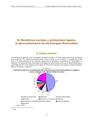 CEPAL – Colección Documentos de proyectos Las alianzas público-privadas en energías renovables en América Latina…
25
46%
3%
1%
8%
6%
8%
3%
3%
2%
20%
Cambio de uso del suelo Desperdicios Buques internacionales
Electricidad Manufactura y construcción Transporte
Otra quema de combustibles Emisiones fugitivas Procesos industriales
Agricultura
III. Beneficios sociales y ambientales ligados
al aprovechamiento de las Energías Renovables
A. Cambio climático
Las emisiones de gases de efecto invernadero en América Latina y el Caribe tienen una tasa de crecimiento
anual medio de 1,2%, similar al promedio global. Como se puede ver en el Gráfico 7, el cambio de uso del
suelo es la razón principal de las emisiones seguida por la agricultura, la generación de electricidad y el
transporte. Las emisiones están concentradas en los países de mayor tamaño en los que se destaca Brasil que es
responsable del 52% de las emisiones de la región. El 79% de las emisiones en la región se originan en Brasil,
México, Venezuela y Argentina19
.
GRÁFICO 7
PARTICIPACIÓN EN LAS EMISIONES DE GASES DE EFECTO INVERNADERO EN AMÉRICA
LATINA, POR SECTOR, 2005 (EN PORCENTAJES)
Fuente: CEPAL.
                                                            
19
Idem.
 