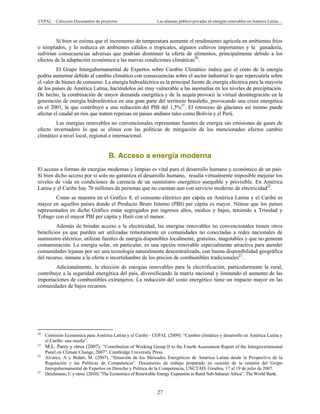 CEPAL – Colección Documentos de proyectos Las alianzas público-privadas en energías renovables en América Latina…
27
Si bien se estima que el incremento de temperatura aumente el rendimiento agrícola en ambientes fríos
o templados, y lo reduzca en ambientes cálidos o tropicales, algunos cultivos importantes y la ganadería,
sufrirían consecuencias adversas que podrían disminuir la oferta de alimentos, principalmente debido a los
efectos de la adaptación económica a las nuevas condiciones climáticas20
.
El Grupo Intergubernamental de Expertos sobre Cambio Climático indica que el costo de la energía
podría aumentar debido al cambio climático con consecuencias sobre el sector industrial lo que repercutiría sobre
el valor de bienes de consumo. La energía hidroeléctrica es la principal fuente de energía eléctrica para la mayoría
de los países de América Latina, haciéndolos así muy vulnerable a las anomalías en los niveles de precipitación.
De hecho, la combinación de mayor demanda energética y de la sequía provocó la virtual desintegración en la
generación de energía hidroeléctrica en una gran parte del territorio brasileño, provocando una crisis energética
en el 2001, la que contribuyó a una reducción del PIB del 1,5%21
. El retroceso de glaciares así mismo puede
afectar el caudal en ríos que nutren represas en países andinos tales como Bolivia y el Perú.
Las energías renovables no convencionales representan fuentes de energía sin emisiones de gases de
efecto invernadero lo que se alinea con las políticas de mitigación de los mencionados efectos cambio
climático a nivel local, regional e internacional.
B. Acceso a energía moderna
El acceso a formas de energías modernas y limpias es vital para el desarrollo humano y económico de un país.
Si bien dicho acceso por sí solo no garantiza el desarrollo humano, resulta virtualmente imposible mejorar los
niveles de vida en condiciones de carencia de un suministro energético asequible y previsible. En América
Latina y el Caribe hay 70 millones de personas que no cuentan aun con servicio moderno de electricidad22
.
Como se muestra en el Gráfico 8, el consumo eléctrico per cápita en América Latina y el Caribe es
mayor en aquellos países donde el Producto Bruto Interno (PBI) per cápita es mayor. Nótese que los países
representados en dicho Gráfico están segregados por ingresos altos, medios y bajos, teniendo a Trinidad y
Tobago con el mayor PBI per capita y Haití con el menor.
Además de brindar acceso a la electricidad, las energías renovables no convencionales tienen otros
beneficios ya que pueden ser utilizadas remotamente en comunidades no conectadas a redes nacionales de
suministro eléctrico, utilizan fuentes de energía disponibles localmente, gratuitas, inagotables y que no generan
contaminación. La energía solar, en particular, es una opción renovable especialmente atractiva para atender
comunidades lejanas por ser una tecnología naturalmente descentralizada, con buena disponibilidad geográfica
del recurso, inmune a la oferta o incertidumbre de los precios de combustibles tradicionales23
.
Adicionalmente, la elección de energías renovables para la electrificación, particularmente la rural,
contribuye a la seguridad energética del país, diversificando la matriz nacional y limitando el aumento de las
importaciones de combustibles extranjeros. La reducción del costo energético tiene un impacto mayor en las
comunidades de bajos recursos.
                                                            
20
Comisión Económica para América Latina y el Caribe - CEPAL (2009). “Cambio climático y desarrollo en América Latina y
el Caribe: una reseña”.
21
M.L. Parry y otros (2007). “Contribution of Working Group II to the Fourth Assessment Report of the Intergovernmental
Panel on Climate Change, 2007”. Cambridge University Press.
22
Alvarez, A y Bidart, M. (2007). “Situación de los Mercados Energéticos de América Latina desde la Perspectiva de la
Regulación y las Políticas de Competencia”. Documento de trabajo preparado en ocasión de la reunión del Grupo
Intergubernamental de Expertos en Derecho y Política de la Competencia, UNCTAD, Ginebra, 17 al 19 de julio de 2007.
23
Deichmann, U y otros. (2010).”The Economics of Renewable Energy Expansion in Rural Sub-Saharan Africa”. The World Bank.
 