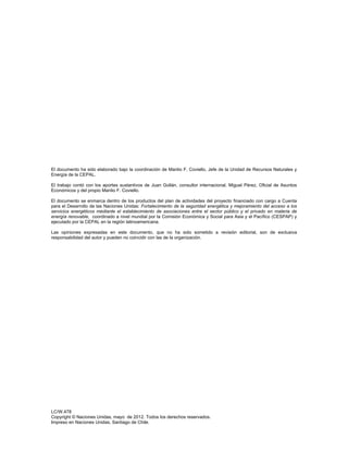  
LC/W.478
Copyright © Naciones Unidas, mayo de 2012. Todos los derechos reservados.
Impreso en Naciones Unidas, Santiago de Chile.
El documento ha sido elaborado bajo la coordinación de Manlio F. Coviello, Jefe de la Unidad de Recursos Naturales y
Energía de la CEPAL.
El trabajo contó con los aportes sustantivos de Juan Gollán, consultor internacional, Miguel Pérez, Oficial de Asuntos
Económicos y del propio Manlio F. Coviello.
El documento se enmarca dentro de los productos del plan de actividades del proyecto financiado con cargo a Cuenta
para el Desarrollo de las Naciones Unidas: Fortalecimiento de la seguridad energética y mejoramiento del acceso a los
servicios energéticos mediante el establecimiento de asociaciones entre el sector público y el privado en materia de
energía renovable, coordinado a nivel mundial por la Comisión Económica y Social para Asia y el Pacífico (CESPAP) y
ejecutado por la CEPAL en la región latinoamericana.
Las opiniones expresadas en este documento, que no ha sido sometido a revisión editorial, son de exclusiva
responsabilidad del autor y pueden no coincidir con las de la organización.
 
 
 
 
 
 
 
 
 
 
 
 
 
 
 
 
 
   
 