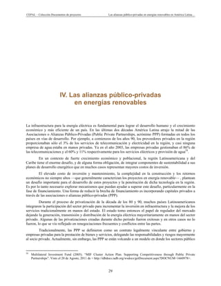CEPAL – Colección Documentos de proyectos Las alianzas público-privadas en energías renovables en América Latina…
29
IV. Las alianzas público-privadas
en energías renovables
La infraestructura para la energía eléctrica es fundamental para lograr el desarrollo humano y el crecimiento
económico y más eficiente de un país. En las últimas dos décadas América Latina atrajo la mitad de las
Asociaciones o Alianzas Público-Privadas (Public Private Partnerships, acrónimo PPP) formadas en todos los
países en vías de desarrollo. Por ejemplo, a comienzos de los años 90, los proveedores privados en la región
proporcionaban sólo el 3% de los servicios de telecomunicación y electricidad en la región, y casi ninguna
empresa de agua estaba en manos privadas. Ya en el año 2003, las empresas privadas gestionaban el 86% de
las telecomunicaciones y el 60% y 11% respectivamente para los servicios eléctricos y provisión de agua24
.
En un contexto de fuerte crecimiento económico y poblacional, la región Latinoamericana y del
Caribe tiene el enorme desafío, y de alguna forma obligación, de integrar componentes de sustentabilidad a sus
planes de desarrollo energético que en muchos casos representan mayores costos de inversión.
El elevado costo de inversión y mantenimiento, la complejidad en la construcción y los retornos
económicos no siempre altos —que generalmente caracterizan los proyectos en energía renovable— , plantean
un desafío importante para el desarrollo de estos proyectos y la penetración de dicha tecnología en la región.
Es por lo tanto necesario explorar mecanismos que puedan ayudar a superar este desafío, particularmente en la
fase de financiamiento. Una forma de reducir la brecha de financiamiento es incorporando capitales privados a
través de las asociaciones o alianzas público-privadas (PPP).
Durante el proceso de privatización de la década de los 80 y 90, muchos países Latinoamericanos
integraron la participación del sector privado para incrementar la inversión en infraestructura y la mejora de los
servicios tradicionalmente en manos del estado. El estado tomo entonces el papel de regulador del mercado
dejando la generación, transmisión y distribución de la energía eléctrica mayoritariamente en manos del sector
privado. Algunas de las privatizaciones creadas durante dicho periodo fueron exitosas y en otros casos no lo
fueron, lo que se vio reflejado en renegociaciones frecuentes y conflictos entre las partes.
Tradicionalmente, las PPP se definieron como un contrato legalmente vinculante entre gobierno y
empresas privadas para la prestación de bienes y servicios, delegando las responsabilidades y riesgos mayormente
al socio privado. Actualmente, sin embargo, las PPP se están volcando a un modelo en donde los sectores público
                                                            
24
Multilateral Investment Fund (2005). “MIF Cluster Action Plan. Supporting Competitiveness through Public Private
Partnerships”. Visto el 20 de Agosto, 2011 de < http://idbdocs.iadb.org/wsdocs/getDocument.aspx?DOCNUM=1660978>.
 