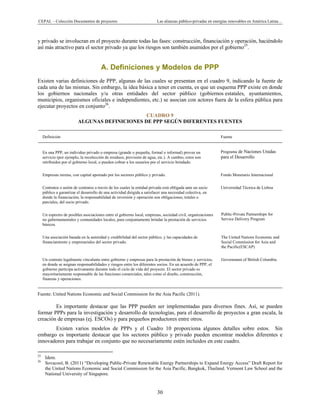 CEPAL – Colección Documentos de proyectos Las alianzas público-privadas en energías renovables en América Latina… 
30 
y privado se involucran en el proyecto durante todas las fases: construcción, financiación y operación, haciéndolo
así más atractivo para el sector privado ya que los riesgos son también asumidos por el gobierno25
.
A. Definiciones y Modelos de PPP
Existen varias definiciones de PPP, algunas de las cuales se presentan en el cuadro 9, indicando la fuente de
cada una de las mismas. Sin embargo, la idea básica a tener en cuenta, es que un esquema PPP existe en donde
los gobiernos nacionales y/u otras entidades del sector público (gobiernos estatales, ayuntamientos,
municipios, organismos oficiales e independientes, etc.) se asocian con actores fuera de la esfera pública para
ejecutar proyectos en conjunto26
.
CUADRO 9
ALGUNAS DEFINICIONES DE PPP SEGÚN DIFERENTES FUENTES
Definición Fuente
En una PPP, un individuo privado o empresa (grande o pequeña, formal o informal) provee un
servicio (por ejemplo, la recolección de residuos, provisión de agua, etc.). A cambio, estos son
retribuidos por el gobierno local, o pueden cobrar a los usuarios por el servicio brindado.
Programa de Naciones Unidas
para el Desarrollo
Empresas mixtas, con capital aportado por los sectores público y privado. Fondo Monetario Internacional
Contratos o unión de contratos a través de los cuales la entidad privada está obligada ante un socio
público a garantizar el desarrollo de una actividad dirigida a satisfacer una necesidad colectiva, en
donde la financiación, la responsabilidad de inversión y operación son obligaciones, totales o
parciales, del socio privado.
Universidad Técnica de Lisboa
Un espectro de posibles asociaciones entre el gobierno local, empresas, sociedad civil, organizaciones
no gubernamentales y comunidades locales, para conjuntamente brindar la prestación de servicios
básicos.
Public-Private Partnerships for
Service Delivery Program
 
Una asociación basada en la autoridad y credibilidad del sector público, y las capacidades de
financiamiento y empresariales del sector privado.
The United Nations Economic and
Social Commission for Asia and
the Pacific(ESCAP)
Un contrato legalmente vinculante entre gobierno y empresas para la prestación de bienes y servicios,
en donde se asignan responsabilidades y riesgos entre los diferentes socios. En un acuerdo de PPP, el
gobierno participa activamente durante todo el ciclo de vida del proyecto. El sector privado es
mayoritariamente responsable de las funciones comerciales, tales como el diseño, construcción,
finanzas y operaciones.
Government of British Columbia
Fuente: United Nations Economic and Social Commission for the Asia Pacific (2011).
Es importante destacar que las PPP pueden ser implementadas para diversos fines. Así, se pueden
formar PPPs para la investigación y desarrollo de tecnologías, para el desarrollo de proyectos a gran escala, la
creación de empresas (ej. ESCOs) y para pequeños productores entre otros.
Existen varios modelos de PPPs y el Cuadro 10 proporciona algunos detalles sobre estos. Sin
embargo es importante destacar que los sectores público y privado pueden encontrar modelos diferentes e
innovadores para trabajar en conjunto que no necesariamente estén incluidos en este cuadro.
                                                            
25
Idem.
26
Sovacool, B. (2011) “Developing Public-Private Renewable Energy Partnerships to Expand Energy Access” Draft Report for
the United Nations Economic and Social Commission for the Asia Pacific, Bangkok, Thailand. Vermont Law School and the
National University of Singapore.
 