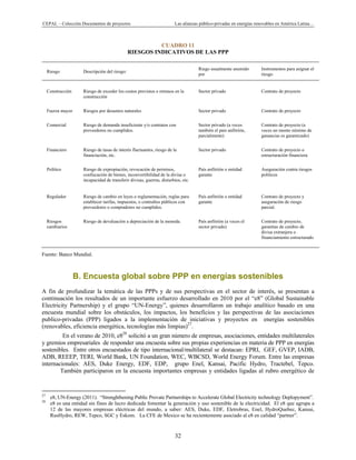 CEPAL – Colección Documentos de proyectos Las alianzas público-privadas en energías renovables en América Latina… 
32 
CUADRO 11
RIESGOS INDICATIVOS DE LAS PPP
Riesgo Descripción del riesgo:
Riego usualmente asumido
por
Instrumentos para asignar el
riesgo
Construcción Riesgo de exceder los costos previstos o retrasos en la
construcción
Sector privado Contrato de proyecto
Fuerza mayor Riesgos por desastres naturales Sector privado Contrato de proyecto
Comercial Riesgo de demanda insuficiente y/o contratos con
proveedores no cumplidos.
Sector privado (a veces
también el país anfitrión,
parcialmente)
Contrato de proyecto (a
veces un monto mínimo de
ganancias es garantizado)
Financiero Riesgo de tasas de interés fluctuantes, riesgo de la
financiación, etc.
Sector privado Contrato de proyecto o
estructuración financiera
Político Riesgo de expropiación, revocación de permisos,
confiscación de bienes, inconvertibilidad de la divisa o
incapacidad de transferir divisas, guerras, disturbios, etc.
País anfitrión o entidad
garante
Aseguración contra riesgos
políticos
Regulador Riesgo de cambio en leyes o reglamentación, reglas para
establecer tarifas, impuestos, o contraltos públicos con
proveedores o compradores no cumplidos.
País anfitrión o entidad
garante
Contrato de proyecto y
aseguración de riesgo
parcial.
Riesgos
cambiarios
Riesgo de devaluación a depreciación de la moneda. País anfitrión (a veces el
sector privado)
Contrato de proyecto,
garantías de cambio de
divisa extranjera o
financiamiento estructurado
Fuente: Banco Mundial.
B. Encuesta global sobre PPP en energías sostenibles
A fin de profundizar la temática de las PPPs y de sus perspectivas en el sector de interés, se presentan a
continuación los resultados de un importante esfuerzo desarrollado en 2010 por el “e8” (Global Sustainable
Electricity Partnership) y el grupo “UN-Energy”, quienes desarrollaron un trabajo analítico basado en una
encuesta mundial sobre los obstáculos, los impactos, los beneficios y las perspectivas de las asociaciones
publico-privadas (PPP) ligados a la implementación de iniciativas y proyectos en energías sostenibles
(renovables, eficiencia energética, tecnologías más limpias)27
.
En el verano de 2010, e828
solicitó a un gran número de empresas, asociaciones, entidades multilaterales
y gremios empresariales de responder una encuesta sobre sus propias experiencias en materia de PPP en energías
sostenibles. Entre otros encuestados de tipo internacional/multilateral se destacan: EPRI, GEF, GVEP, IADB,
ADB, REEEP, TERI, World Bank, UN Foundation, WEC, WBCSD, World Energy Forum. Entre las empresas
internacionales: AES, Duke Energy, EDF, EDP, grupo Enel, Kansai, Pacific Hydro, Tractebel, Tepco.
También participaron en la encuesta importantes empresas y entidades ligadas al rubro energético de
                                                            
27
e8, UN-Energy (2011). “Strenghthening Public Provate Partnerships to Accelerate Global Electricity technology Deplopyment”.
28
e8 es una entidad sin fines de lucro dedicada fomentar la generación y uso sostenible de la electricidad. El e8 que agrupa a
12 de las mayores empresas eléctricas del mundo, a saber: AES, Duke, EDF, Eletrobras, Enel, HydroQuebec, Kansai,
RusHydro, REW, Tepco, SGC y Eskom. La CFE de Mexico se ha recientemente asociado al e8 en calidad “partner”.
 