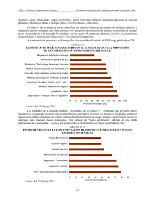 CEPAL – Colección Documentos de proyectos Las alianzas público-privadas en energías renovables en América Latina…
33
0 10 20 30 40 50 60 70 80 90 100
Seguridad y Transpar. marco regulatorio
Legislación clara
Positivo ambiente de negocio
Inventivos fiscales ( feed-in tariff, , etc..)
Retorno adecuado en Transmis. & Distrib
Internaliz. Externalidades en fuentes fósiles
Politica Estado apoyada por sociedad civil
Existencia "Technology Roadmap" nacional
Financiación publica de I&D
Regulación del Carbon Storage
nivel de efectividad (%)
0 10 20 30 40 50 60 70 80 90
Plan o Estrategia Nacional Energética
Legislación nacional
Regulación / Concesiones
Mercanísmos de mercado
Decreto Ejecutivo
Acuerdo regional
Tratado Internacional
nivel de efectividad (%)
América Latina, inlcuyendo: Isagen (Colombia), grupo Eletrobras (Brasil), Secretaría Nacional de Energía
(Panamá), Ministerio Minas y Energía (Perú), BNDES (Brasil), entre otros.
El objetivo de la encuesta era de identificar las mejores prácticas en materia de políticas públicas e
iniciativas publico-privadas, con fines a promover el desarrollo de proyectos de energías sostenibles en el largo
plazo. Respondieron a la encuesta 78 entidades, de las cuales 38 empresas eléctricas, 8 ONGs, 6, promotores
de tecnologías, 5 instituciones financieras y 5 asociaciones energéticas.
A continuación de presentan – en forma grafica - los resultados del estudio e8/UN-Energy publicado en 2011:
GRÁFICO 9
ELEMENTOS DE POLÍTICAS QUE REDUCEN EL RIESGO LIGADO A LA PROMOCIÓN
DE LAS ENERGÍAS SOSTENIBLES (RENOVABLES & EE)
Fuente: e8 & UN-Energy (2011).
Los resultados de la encuesta temática - presentados en el Gráfico 9 - evidencian que un fuerte marco
legislativo es considerado necesario para eliminar barreras, estimular la inversión con incentivos apropiados, establecer
regulaciones estables, desplegar una política medioambiental para fuentes de energía limpias, y proporcionar incentivos
especiales para financiar nuevas tecnologías. Este enfoque de “buena gobernanza”—además de una sólida
participación de la comunidad— ayuda a que los proyectos se implementen con mayor posibilidad de éxito.
GRÁFICO 10
INSTRUMENTOS PARA LA IMPLEMENTACIÓN DE POLÍTICAS PÚBLICAS EFECTIVAS EN
ENERGÍAS SOSTENIBLES
Fuente: e8 & UN-Energy (2011).
 