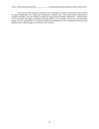 CEPAL – Colección Documentos de proyectos Las alianzas público-privadas en energías renovables en América Latina… 
36 
Como era previsible, una parte relevante de los encuestados se declaró convencidos de que los flujos
de ingreso garantizados en el largo plazo representan el elemento más eficaz para promover proyectos en
energías sostenibles y que los acuerdos de compra de energía (Power Purchase Agreements – acrónimo PPA)
son el instrumento más seguro y preferido para aquel objetivo. En este sentido, es clave que el sector público
juegue un rol de “intermediario” con bancos de desarrollo multilaterales y otras instituciones financieras, para
garantizar que el flujo de pagos sea conforme a estos acuerdos.
 