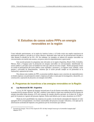 CEPAL – Colección Documentos de proyectos Las alianzas público-privadas en energías renovables en América Latina…
37
V. Estudios de casos sobre PPPs en energía
renovables en la región
Como indicado anteriormente, en la región de América Latina y el Caribe existe una amplia experiencia de
participación pública y privada en el sector eléctrico, destacada sobre todo por las privatizaciones llevadas a
cabo durante la década de los 80 y 90. Sin embargo, los ejemplos en materia de energías renovables no
convencionales son mucho más escasos, con pocos casos de emprendimientos a gran escala.
Esta sección presenta los programas más relevantes en la región (Argentina, Brasil, Chile, Colombia,
México, Perú y Uruguay) para la promoción de energías renovables no convencionales, identificando los
actores público y privados como así también los roles que cada uno de estos cumple. Dichos programas tienen
en común la participación del sector público como regulador y promotor y, en algunos casos, también como
garante y proveedor de financiamiento, mientras que el sector privado cumple un rol primordial en la
realización y operación de la obra.
Para abarcar más modelos de PPP, se presentan también algunos casos concretos de emprendimientos
en donde empresas con participación estatal y empresas privadas se unen para la investigación y desarrollo, y/o
construcción y operación de proyectos con energías renovables.
A. Programas de incentivos a las energías renovables en la Región
a) Ley Nacional 26.190 - Argentina
La Ley 26.190 “régimen de fomento nacional para el uso de fuentes renovables de energía destinada a
la producción de energía eléctrica” del 2007, establece como objetivo lograr una contribución de las fuentes de
energía renovables hasta alcanzar el 8% del consumo de energía eléctrica nacional, en el plazo de 10 años a
partir de la puesta en vigencia del presente régimen. Dicha meta debería, por lo tanto, alcanzarse en el 201629
.
Dicha ley da la posibilidad a las empresas de acceder a la devolución anticipada del impuesto al valor
agregado (IVA) correspondiente a los bienes amortizables del proyecto (excepto vehículos), o de optar por la
amortización acelerada del impuesto a las ganancias por las inversiones que realicen.
                                                            
29
Secretaria de Energía. Visto el 20 de Agosto de 2011 de http://energia3.mecon.gov.ar/contenidos/verpagina.php?
idpagina=2974.
 