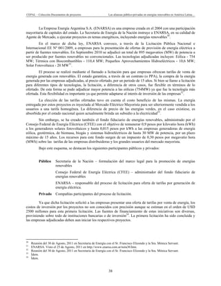 CEPAL – Colección Documentos de proyectos Las alianzas público-privadas en energías renovables en América Latina… 
38 
La Empresa Energía Argentina S.A. (ENARSA) es una empresa creada en el 2004 con una participación
mayoritaria de capitales del estado. La Secretaria de Energía de la Nación instruye a ENARSA, en su calidad de
Agente de Mercado, a ejecutar proyectos en temas energéticos, incluyendo energías renovables30
.
En el marco de dicha ley, ENARSA convoco, a través de la Licitación Pública Nacional e
Internacional EE Nº 001/2009, a empresas para la presentación de ofertas de provisión de energía eléctrica a
partir de fuentes renovables. En Septiembre 2010 se adjudicó un total de 895 megavatios (MW) de potencia a
ser producido por fuentes renovables no convencionales. Las tecnologías adjudicadas incluyen: Eólica - 754
MW; Térmica con Biocombustibles - 110,4 MW; Pequeños Aprovechamientos Hidroeléctricos - 10,6 MW;
Solar Fotovoltaica - 20 MW31
.
El proceso se realizó mediante el llamado a licitación para que empresas ofrezcan tarifas de venta de
energía generada con renovables. El estado garantiza, a través de un contrato (o PPA), la compra de la energía
generada por las empresas adjudicadas, al precio ofertado, por un periodo de 15 años. Si bien se llamo a licitación
para diferentes tipos de tecnologías, la licitación, a diferencia de otros casos, fue flexible en términos de lo
ofertado. De esta forma se pudo adjudicar mayor potencia a las eólicas (754MW) ya que fue la tecnología más
ofertada. Esta flexibilidad es importante ya que permite adaptarse al interés de inversión de las empresas32
.
La elección de las tarifas ofertadas tuvo en cuenta el costo beneficio de las mismas. La energía
entregada por estos proyectos es inyectada al Mercado Eléctrico Mayorista para ser ulteriormente vendida a los
usuarios a una tarifa homogénea. La diferencia de precio de las energías verdes, en el caso existiese, es
absorbida por el estado nacional quien actualmente brinda un subsidio a la electricidad33
.
Sin embargo, se ha creado también el fondo fiduciario de energías renovables, administrado por el
Consejo Federal de Energía Eléctrica (CFEE) con el objetivo de remunerar 0,9 pesos por kilovatio hora (kWh)
a los generadores solares fotovoltaicos y hasta 0,015 pesos por kWh a las empresas generadoras de energía
eólica, geotérmica, de biomasa, biogás y sistemas hidroeléctricos de hasta 30 MW de potencia, por un plazo
máximo de 15 años. Los recursos para este fondo surgen de un impuesto de 0,30 pesos por megavatio hora
(MWh) sobre las tarifas de las empresas distribuidoras y los grandes usuarios del mercado mayorista.
Bajo este esquema, se destacan los siguientes participantes públicos y privados:
Público Secretaria de la Nación – formulación del marco legal para la promoción de energías
renovables
Consejo Federal de Energía Eléctrica (CFEE) – administrador del fondo fiduciario de
energías renovables
ENARSA – responsable del proceso de licitación para oferta de tarifas por generación de
energía eléctrica.
Privado Compañías participantes del proceso de licitación.
Ya que dicha licitación solicitó a las empresas presentar una oferta de tarifas por venta de energía, los
costos de inversión por los proyectos no son conocidos con precisión aunque se estiman en el orden de USD
2500 millones para esta primera licitación. Las fuentes de financiamiento de estas iniciativas son diversas,
proviniendo sobre todo de instituciones bancarias o de inversión34
. La primera licitación ha sido concluida y
las empresas adjudicadas deben aun iniciar los respectivos proyectos.
                                                            
30
Reunión del 30 de Agosto, 2011 en Secretaria de Energía con el Sr. Francisco Elizondo y la Sra. Mónica Servant.
31
ENARSA. Visto el 25 de Agosto, 2011 en http://www.enarsa.com.ar/nota30.htm.
32
Reunión del 30 de Agosto, 2011 en Secretaria de Energía con el Sr. Francisco Elizondo y la Sra. Mónica Servant.
33
Ídem.
34
Ídem.
 