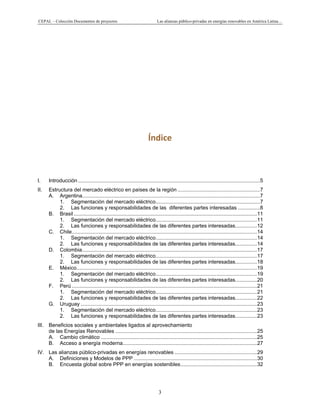 CEPAL – Colección Documentos de proyectos Las alianzas público-privadas en energías renovables en América Latina…
3
Índice
I. Introducción..............................................................................................................................5
II. Estructura del mercado eléctrico en países de la región .........................................................7
A. Argentina...........................................................................................................................7
1. Segmentación del mercado eléctrico........................................................................7
2. Las funciones y responsabilidades de las diferentes partes interesadas ...............8
B. Brasil...............................................................................................................................11
1. Segmentación del mercado eléctrico......................................................................11
2. Las funciones y responsabilidades de las diferentes partes interesadas...............12
C. Chile................................................................................................................................14
1. Segmentación del mercado eléctrico......................................................................14
2. Las funciones y responsabilidades de las diferentes partes interesadas...............14
D. Colombia.........................................................................................................................17
1. Segmentación del mercado eléctrico......................................................................17
2. Las funciones y responsabilidades de las diferentes partes interesadas...............18
E. México.............................................................................................................................19
1. Segmentación del mercado eléctrico......................................................................19
2. Las funciones y responsabilidades de las diferentes partes interesadas...............20
F. Perú ................................................................................................................................21
1. Segmentación del mercado eléctrico......................................................................21
2. Las funciones y responsabilidades de las diferentes partes interesadas...............22
G. Uruguay ..........................................................................................................................23
1. Segmentación del mercado eléctrico......................................................................23
2. Las funciones y responsabilidades de las diferentes partes interesadas...............23
III. Beneficios sociales y ambientales ligados al aprovechamiento
de las Energías Renovables ..................................................................................................25
A. Cambio climático ............................................................................................................25
B. Acceso a energía moderna.............................................................................................27
IV. Las alianzas público-privadas en energías renovables .........................................................29
A. Definiciones y Modelos de PPP .....................................................................................30
B. Encuesta global sobre PPP en energías sostenibles.....................................................32
 