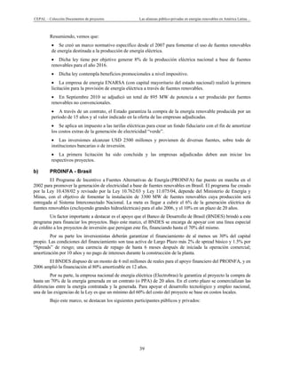 CEPAL – Colección Documentos de proyectos Las alianzas público-privadas en energías renovables en América Latina…
39
Resumiendo, vemos que:
• Se creó un marco normativo específico desde el 2007 para fomentar el uso de fuentes renovables
de energía destinada a la producción de energía eléctrica.
• Dicha ley tiene por objetivo generar 8% de la producción eléctrica nacional a base de fuentes
renovables para el año 2016.
• Dicha ley contempla beneficios promocionales a nivel impositivo.
• La empresa de energía ENARSA (con capital mayoritario del estado nacional) realizó la primera
licitación para la provisión de energía eléctrica a través de fuentes renovables.
• En Septiembre 2010 se adjudicó un total de 895 MW de potencia a ser producido por fuentes
renovables no convencionales.
• A través de un contrato, el Estado garantiza la compra de la energía renovable producida por un
periodo de 15 años y al valor indicado en la oferta de las empresas adjudicadas.
• Se aplica un impuesto a las tarifas eléctricas para crear un fondo fiduciario con el fin de amortizar
los costos extras de la generación de electricidad “verde”.
• Las inversiones alcanzan USD 2500 millones y provienen de diversas fuentes, sobre todo de
instituciones bancarias o de inversión.
• La primera licitación ha sido concluida y las empresas adjudicadas deben aun iniciar los
respectivos proyectos.
b) PROINFA - Brasil
El Programa de Incentivo a Fuentes Alternativas de Energía (PROINFA) fue puesto en marcha en el
2002 para promover la generación de electricidad a base de fuentes renovables en Brasil. El programa fue creado
por la Ley 10.438/02 y revisado por la Ley 10.762/03 y Ley 11.075/04, depende del Ministerio de Energía y
Minas, con el objetivo de fomentar la instalación de 3300 MW de fuentes renovables cuya producción será
entregada al Sistema Interconectado Nacional. La meta es llegar a cubrir el 6% de la generación eléctrica de
fuentes renovables (excluyendo grandes hidroeléctricas) para el año 2006, y el 10% en un plazo de 20 años.
Un factor importante a destacar es el apoyo que el Banco de Desarrollo de Brasil (BNDES) brindó a este
programa para financiar los proyectos. Bajo este marco, el BNDES se encarga de apoyar con una línea especial
de crédito a los proyectos de inversión que persigan este fin, financiando hasta el 70% del mismo.
Por su parte los inversionistas deberán garantizar el financiamiento de al menos un 30% del capital
propio. Las condiciones del financiamiento son tasa activa de Largo Plazo más 2% de spread básico y 1.5% por
“Spreads” de riesgo; una carencia de repago de hasta 6 meses después de iniciada la operación comercial;
amortización por 10 años y no pago de intereses durante la construcción de la planta.
El BNDES dispuso de un monto de 6 mil millones de reales para el apoyo financiero del PROINFA, y en
2006 amplió la financiación al 80% amortizable en 12 años.
Por su parte, la empresa nacional de energía eléctrica (Electrobras) le garantiza al proyecto la compra de
hasta un 70% de la energía generada en un contrato (o PPA) de 20 años. En el corto plazo se comercializan las
diferencias entre la energía contratada y la generada. Para apoyar el desarrollo tecnológico y empleo nacional,
una de las exigencias de la Ley es que un mínimo del 60% del costo del proyecto se base en costos locales.
Bajo este marco, se destacan los siguientes participantes públicos y privados:
 