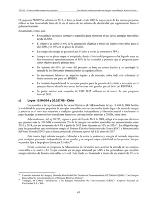 CEPAL – Colección Documentos de proyectos Las alianzas público-privadas en energías renovables en América Latina…
43
El programa PROINFA culminó en 2011, si bien ya desde el año 2009 la mayor parte de los nuevos proyectos
eólicos se han desarrollado fuera de él, en el marco de las subastas de electricidad que regularmente llama el
gobierno brasileño.
Resumiendo, vemos que:
• Se estableció un marco normativo específico para promover el uso de las energías renovables
desde el 2002.
• El objetivo es cubrir el 6% de la generación eléctrica a través de fuentes renovables para el
año 2006, y el 10% en un plazo de 20 años.
• La compra de energía se garantizó por 15 años a través de contratos o PPAs.
• Aunque en un plazo mayor al estipulado, desde el inicio del programa se ha logrado tener en
funcionamiento aproximadamente el 88% de las centrales y potencia que el programa puso
como objetivo para la primera fase.
• Un mínimo del 60% del costo del proyecto se base en costos locales y se restringió la
entrada de los fabricantes internacionales de equipos eólicos.
• Se encontraron falencias en aspectos legales y de mercado, sobre todo con referencia al
financiamiento por parte del BNDES.
• La limitada disponibilidad de recursos propios para la garantía del crédito e inversión en el
proyecto fueron identificadas como las barreras más grandes para el éxito del PROINFA.
• Se puede estimar una inversión de USD 5652 millones en el marco de este programa
hasta el 2011.
c) Leyes 19.940/04 y 20.257/08 - Chile
Los cambios a la Ley General de Servicios Eléctricos (LGSE) mediante la Ley 19.940 de 2004 facilito
la viabilidad de proyecto pequeños de energías renovables no convencionales dando lugar a la venta de energía
y potencia en el mercado mayorista a cualquier generador independiente y liberando parcial o totalmente el
pago de peajes de transmisión troncal para fuentes no convencionales menores a 20MW, entre otros.
Adicionalmente, la Ley 20.257, vigente a partir del 1ro de Abril de 2008, obliga a las empresas eléctricas
que generen más de 200 MW a suministrar 5% de la energía con medios renovables no convencionales entre
2010 y 2014, con un incremento de 0.5% a partir de 2015 hasta alcanzar un 10% en 202439
. La obligación rige
para las generadoras que suministran energía al Sistema Eléctrico Interconectado Central (SIC) e Interconectado
del Norte Grande (SING) que se hayan conectado al sistema a partir del 1 de enero de 2007.
Este marco legal además aseguró el derecho a la venta de potencia y energía al mercado mayorista
para cualquier generador, independiente de su tamaño, y se aseguró mayor estabilidad en los precios, los que
se pueden fijar a largo plazo (hasta por 15 años)40
.
Existe asimismo un programa de Mecanismos de Incentivo para acelerar la entrada de las energías
renovables a la matriz (Art 3) que consiste en un pago adicional por kWh a los generadores que inyecten
energía eléctrica de fuentes renovables a la red. Este fondo es financiado a través de un arancel de 1% a la
                                                            
39
Comisión Nacional de Energía y Deutsche Gesellschaft für Technische Zusammenarbeit (GTZ) GmbH (2009). “Las Energías
Renovables No Convencionales en el Mercado Eléctrico Chileno”.
40
Tirapegui, W (2006). “Introducción a las Energías Renovables No Convencionales (ERNC)”. Empresa Nacional de
Electricidad S.A. Chile.
 