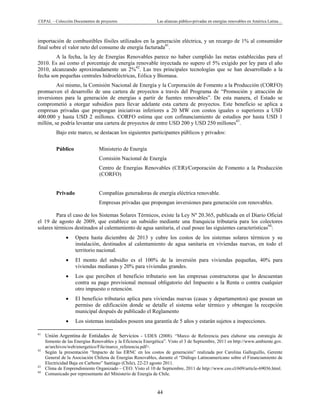 CEPAL – Colección Documentos de proyectos Las alianzas público-privadas en energías renovables en América Latina… 
44 
importación de combustibles fósiles utilizados en la generación eléctrica, y un recargo de 1% al consumidor
final sobre el valor neto del consumo de energía facturada41
.
A la fecha, la ley de Energías Renovables parece no haber cumplido las metas establecidas para el
2010. Es así como el porcentaje de energía renovable inyectada no supero el 5% exigido por ley para el año
2010, alcanzando aproximadamente un 2%42
. Las tres principales tecnologías que se han desarrollado a la
fecha son pequeñas centrales hidroeléctricas, Eólica y Biomasa.
Así mismo, la Comisión Nacional de Energía y la Corporación de Fomento a la Producción (CORFO)
promueven el desarrollo de una cartera de proyectos a través del Programa de “Promoción y atracción de
inversiones para la generación de energías a partir de fuentes renovables”. De esta manera, el Estado se
comprometió a otorgar subsidios para llevar adelante esta cartera de proyectos. Este beneficio se aplica a
empresas privadas que propongan iniciativas inferiores a 20 MW con costos iguales o superiores a USD
400.000 y hasta USD 2 millones. CORFO estima que con cofinanciamiento de estudios por hasta USD 1
millón, se podría levantar una cartera de proyectos de entre USD 200 y USD 250 millones43
.
Bajo este marco, se destacan los siguientes participantes públicos y privados:
 
Público Ministerio de Energía
Comisión Nacional de Energía
Centro de Energías Renovables (CER)/Corporación de Fomento a la Producción
(CORFO)
Privado Compañías generadoras de energía eléctrica renovable.
Empresas privadas que propongan inversiones para generación con renovables.
Para el caso de los Sistemas Solares Térmicos, existe la Ley Nº 20.365, publicada en el Diario Oficial
el 19 de agosto de 2009, que establece un subsidio mediante una franquicia tributaria para los colectores
solares térmicos destinados al calentamiento de agua sanitaria, el cual posee las siguientes características44
:
• Opera hasta diciembre de 2013 y cubre los costos de los sistemas solares térmicos y su
instalación, destinados al calentamiento de agua sanitaria en viviendas nuevas, en todo el
territorio nacional.
• El monto del subsidio es el 100% de la inversión para viviendas pequeñas, 40% para
viviendas medianas y 20% para viviendas grandes.
• Los que perciben el beneficio tributario son las empresas constructoras que lo descuentan
contra su pago provisional mensual obligatorio del Impuesto a la Renta o contra cualquier
otro impuesto o retención.
• El beneficio tributario aplica para viviendas nuevas (casas y departamentos) que posean un
permiso de edificación donde se detalle el sistema solar térmico y obtengan la recepción
municipal después de publicado el Reglamento
• Los sistemas instalados poseen una garantía de 5 años y estarán sujetos a inspecciones.
                                                            
41
Unión Argentina de Entidades de Servicios - UDES (2008). “Marco de Referencia para elaborar una estrategia de
fomento de las Energías Renovables y la Eficiencia Energética”. Visto el 3 de Septiembre, 2011 en http://www.ambiente.gov.
ar/archivos/web/energetico/File/marco_referencia.pdf>.
42
Según la presentación “Impacto de las ERNC en los costos de generación” realizada por Carolina Galleguillo, Gerente
General de la Asociación Chilena de Energías Renovables, durante el “Diálogo Latinoamericano sobre el Financiamiento de
Electricidad Baja en Carbono” Santiago (Chile), 22-23 agosto 2011.
43
Clima de Emprendimiento Organizado – CEO. Visto el 10 de Septiembre, 2011 de http://www.ceo.cl/609/article-69036.html.
44
Comunicado por representante del Ministerio de Energía de Chile.
 