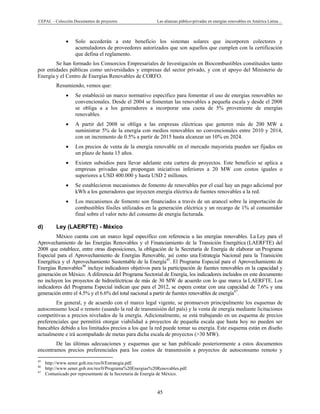 CEPAL – Colección Documentos de proyectos Las alianzas público-privadas en energías renovables en América Latina…
45
• Solo accederán a este beneficio los sistemas solares que incorporen colectores y
acumuladores de proveedores autorizados que son aquellos que cumplen con la certificación
que defina el reglamento.
Se han formado los Consorcios Empresariales de Investigación en Biocombustibles constituidos tanto
por entidades públicas como universidades y empresas del sector privado, y con el apoyo del Ministerio de
Energía y el Centro de Energías Renovables de CORFO.
Resumiendo, vemos que:
• Se estableció un marco normativo específico para fomentar el uso de energías renovables no
convencionales. Desde el 2004 se fomentan las renovables a pequeña escala y desde el 2008
se obliga a a los generadores a incorporar una cuota de 5% proveniente de energías
renovables.
• A partir del 2008 se obliga a las empresas eléctricas que generen más de 200 MW a
suministrar 5% de la energía con medios renovables no convencionales entre 2010 y 2014,
con un incremento de 0.5% a partir de 2015 hasta alcanzar un 10% en 2024.
• Los precios de venta de la energía renovable en el mercado mayorista pueden ser fijados en
un plazo de hasta 15 años.
• Existen subsidios para llevar adelante esta cartera de proyectos. Este beneficio se aplica a
empresas privadas que propongan iniciativas inferiores a 20 MW con costos iguales o
superiores a USD 400.000 y hasta USD 2 millones.
• Se establecieron mecanismos de fomento de renovables por el cual hay un pago adicional por
kWh a los generadores que inyecten energía eléctrica de fuentes renovables a la red.
• Los mecanismos de fomento son financiados a través de un arancel sobre la importación de
combustibles fósiles utilizados en la generación eléctrica y un recargo de 1% al consumidor
final sobre el valor neto del consumo de energía facturada.
d) Ley (LAERFTE) - México
México cuenta con un marco legal específico con referencia a las energías renovables. La Ley para el
Aprovechamiento de las Energías Renovables y el Financiamiento de la Transición Energética (LAERFTE) del
2008 que establece, entre otras disposiciones, la obligación de la Secretaría de Energía de elaborar un Programa
Especial para el Aprovechamiento de Energías Renovable, así como una Estrategia Nacional para la Transición
Energética y el Aprovechamiento Sustentable de la Energía45
. El Programa Especial para el Aprovechamiento de
Energías Renovables46
incluye indicadores objetivos para la participación de fuentes renovables en la capacidad y
generación en México. A diferencia del Programa Sectorial de Energía, los indicadores incluidos en este documento
no incluyen los proyectos de hidroeléctricas de más de 30 MW de acuerdo con lo que marca la LAERFTE. Los
indicadores del Programa Especial indican que para el 2012, se espera contar con una capacidad de 7.6% y una
generación entre el 4.5% y el 6.6% del total nacional a partir de fuentes renovables de energía47
.
En general, y de acuerdo con el marco legal vigente, se promueven principalmente los esquemas de
autoconsumo local o remoto (usando la red de transmisión del país) y la venta de energía mediante licitaciones
competitivas a precios nivelados de la energía. Adicionalmente, se está trabajando en un esquema de precios
preferenciales que permitirá otorgar viabilidad a proyectos de pequeña escala que hasta hoy no pueden ser
bancables debido a los limitados precios a los que la red puede tomar su energía. Este esquema están en diseño
actualmente e irá acompañado de metas para dicha escala de proyectos (>30 MW).
De las últimas adecuaciones y esquemas que se han publicado posteriormente a estos documentos
encontramos precios preferenciales para los costos de transmisión a proyectos de autoconsumo remoto y
                                                            
45
http://www.sener.gob.mx/res/0/Estrategia.pdf.
46
http://www.sener.gob.mx/res/0/Programa%20Energias%20Renovables.pdf.
47
Comunicado por representante de la Secretaria de Energía de México.
 